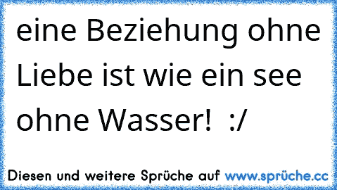 eine Beziehung ohne Liebe ist wie ein see ohne Wasser! ♥ :/