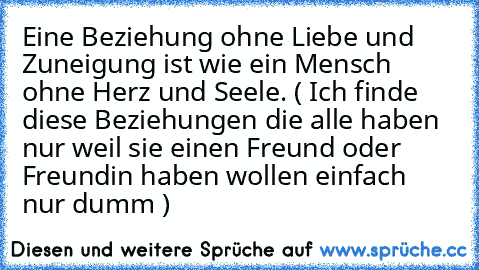 Eine Beziehung ohne Liebe und Zuneigung ist wie ein Mensch ohne Herz und Seele. ( Ich finde diese Beziehungen die alle haben nur weil sie einen Freund oder Freundin haben wollen einfach nur dumm )