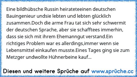 Eine bildhübsche Russin heiratete
einen deutschen Bauingenieur und
sie lebten und lebten glücklich zusammen.
Doch die arme Frau tat sich sehr schwer
mit der deutschen Sprache, aber sie schaffte
es immerhin, dass sie sich mit ihrem Ehemann
gut verstand.
Ein richtiges Problem war es allerdings,
immer wenn sie Lebensmittel einkaufen musste.
Eines Tages ging sie zum Metzger und
wollte Hühnerbeine k...