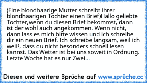 (Eine blondhaarige Mutter schreibt ihrer blondhaarigen Tochter einen Brief)
Hallo geliebte Tochter,
wenn du diesen Brief bekommst, dann ist der wohl auch angekommen. Wenn nicht, dann lass es mich bitte wissen und ich schreibe dir ein neuen Brief. Ich schreibe langsam, weil ich weiß, dass du nicht besonders schnell lesen kannst. Das Wetter ist bei uns soweit in Ordnung. Letzte Woche hat es nur Z...