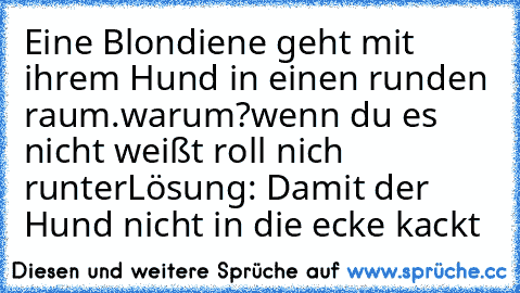 Eine Blondiene geht mit ihrem Hund in einen runden raum.
warum?
wenn du es nicht weißt roll nich runter
Lösung: Damit der Hund nicht in die ecke kackt