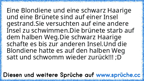 Eine Blondiene und eine schwarz Haarige und eine Brünete sind auf einer Insel gestrand.
Sie versuchten auf eine andere Insel zu schwimmen.
Die brünete starb auf dem halben Weg.
Die schwarz Haarige schafte es bis zur anderen Insel.
Und die Blondiene hatte es auf den halben Weg satt und schwomm wieder zurück!!! ;D