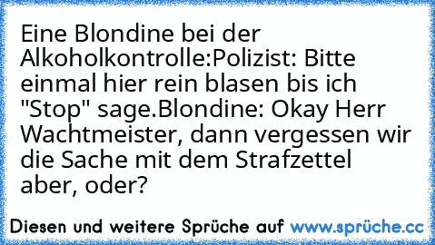 Eine Blondine bei der Alkoholkontrolle:
Polizist: Bitte einmal hier rein blasen bis ich "Stop" sage.
Blondine: Okay Herr Wachtmeister, dann vergessen wir die Sache mit dem Strafzettel aber, oder?