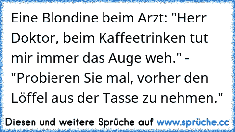 Eine Blondine beim Arzt: "Herr Doktor, beim Kaffeetrinken tut mir immer das Auge weh." - "Probieren Sie mal, vorher den Löffel aus der Tasse zu nehmen."