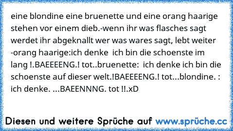 eine blondine eine bruenette und eine orang haarige stehen vor einem dieb.
-wenn ihr was flasches sagt werdet ihr abgeknallt wer was wares sagt, lebt weiter -
orang haarige:ich denke  ich bin die schoenste im lang !.
BAEEEENG.! tot..
bruenette:  ich denke ich bin die schoenste auf dieser welt.!
BAEEEENG.! tot...
blondine. : ich denke. ...
BAEENNNG. tot !!.
xD