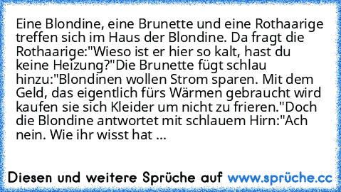 Eine Blondine, eine Brunette und eine Rothaarige treffen sich im Haus der Blondine. Da fragt die Rothaarige:"Wieso ist er hier so kalt, hast du keine Heizung?"
Die Brunette fügt schlau hinzu:"Blondinen wollen Strom sparen. Mit dem Geld, das eigentlich fürs Wärmen gebraucht wird kaufen sie sich Kleider um nicht zu frieren."
Doch die Blondine antwortet mit schlauem Hirn:"Ach nein. Wie ihr wisst h...