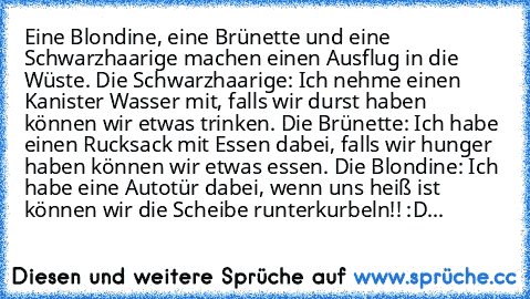 Eine Blondine, eine Brünette und eine Schwarzhaarige machen einen Ausflug in die Wüste. Die Schwarzhaarige: Ich nehme einen Kanister Wasser mit, falls wir durst haben können wir etwas trinken. Die Brünette: Ich habe einen Rucksack mit Essen dabei, falls wir hunger haben können wir etwas essen. Die Blondine: Ich habe eine Autotür dabei, wenn uns heiß ist können wir die Scheibe runterkurbeln!! :D...