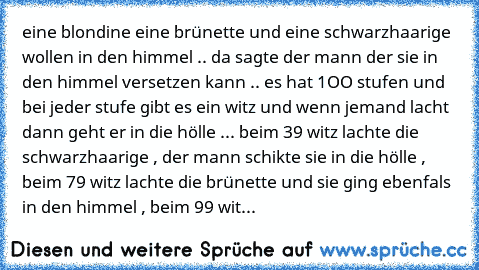 eine blondine eine brünette und eine schwarzhaarige wollen in den himmel .. da sagte der mann der sie in den himmel versetzen kann .. es hat 1OO stufen und bei jeder stufe gibt es ein witz und wenn jemand lacht dann geht er in die hölle ... beim 39 witz lachte die schwarzhaarige , der mann schikte sie in die hölle , beim 79 witz lachte die brünette und sie ging ebenfals in den himmel , beim 99 ...