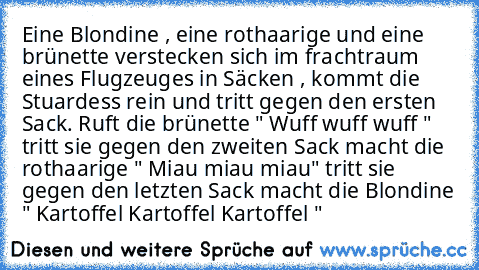 Eine Blondine , eine rothaarige und eine brünette verstecken sich im frachtraum eines Flugzeuges in Säcken , kommt die Stuardess rein und tritt gegen den ersten Sack. Ruft die brünette " Wuff wuff wuff " tritt sie gegen den zweiten Sack macht die rothaarige " Miau miau miau" tritt sie gegen den letzten Sack macht die Blondine " Kartoffel Kartoffel Kartoffel "