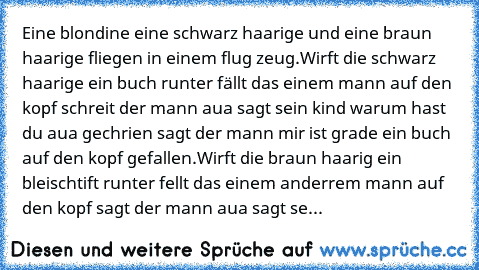 Eine blondine eine schwarz haarige und eine braun haarige fliegen in einem flug zeug.Wirft die schwarz haarige ein buch runter fällt das einem mann auf den kopf schreit der mann aua sagt sein kind warum hast du aua gechrien sagt der mann mir ist grade ein buch auf den kopf gefallen.Wirft die braun haarig ein bleischtift runter fellt das einem anderrem mann auf den kopf sagt der mann aua sagt se...