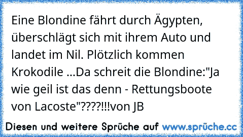 Eine Blondine fährt durch Ägypten, überschlägt sich mit ihrem Auto und landet im Nil. Plötzlich kommen Krokodile ...
Da schreit die Blondine:
"Ja wie geil ist das denn - Rettungsboote von Lacoste"????!!!
von JB