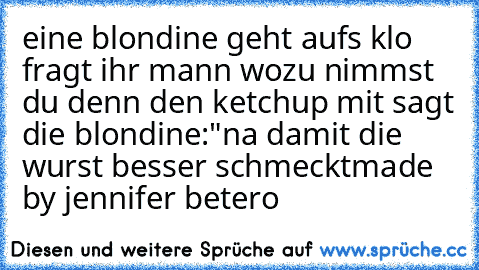 eine blondine geht aufs klo fragt ihr mann wozu nimmst du denn den ketchup mit sagt die blondine:"na damit die wurst besser schmeckt
made by jennifer betero