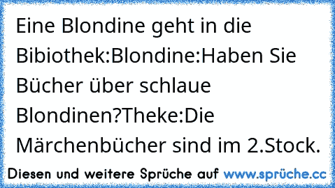 Eine Blondine geht in die Bibiothek:
Blondine:Haben Sie Bücher über schlaue Blondinen?
Theke:Die Märchenbücher sind im 2.Stock.