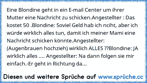 Eine Blondine geht in ein E-mail Center um ihrer Mutter eine Nachricht zu schicken.
Angestellter : Das kostet 50 €.
Blondine: Soviel Geld hab ich nciht, aber ich würde wirklich alles tun, damit ich meiner Mami eine Nachricht schicken könnte.
Angestellter: (Augenbrauen hochzieh) wirklich ALLES ??
Blondine: JA wirklich alles .... 
Angestellter: Na dann folgen sie mir einfach.
-Er geht in Richtung...