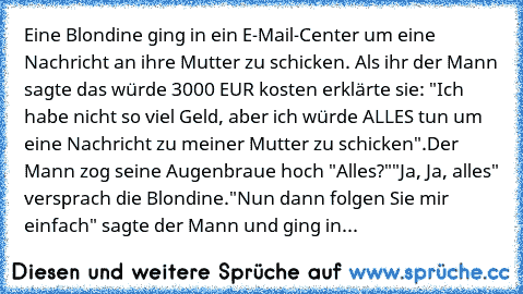 Eine Blondine ging in ein E-Mail-Center um eine Nachricht an ihre Mutter zu schicken. Als ihr der Mann sagte das würde 3000 EUR kosten erklärte sie: "Ich habe nicht so viel Geld, aber ich würde ALLES tun um eine Nachricht zu meiner Mutter zu schicken".
Der Mann zog seine Augenbraue hoch "Alles?"
"Ja, Ja, alles" versprach die Blondine.
"Nun dann folgen Sie mir einfach" sagte der Mann und ging in...