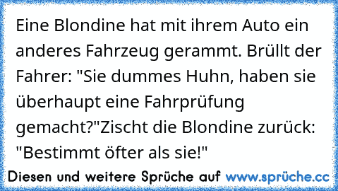 Eine Blondine hat mit ihrem Auto ein anderes Fahrzeug gerammt. Brüllt der Fahrer: "Sie dummes Huhn, haben sie überhaupt eine Fahrprüfung gemacht?"
Zischt die Blondine zurück: "Bestimmt öfter als sie!"