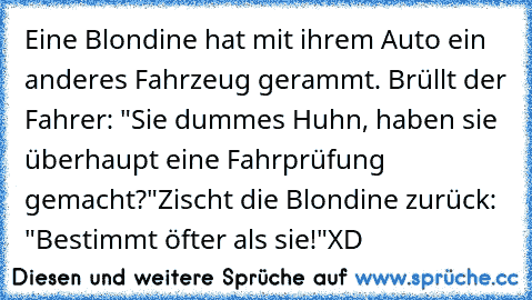 Eine Blondine hat mit ihrem Auto ein anderes Fahrzeug gerammt. Brüllt der Fahrer: "Sie dummes Huhn, haben sie überhaupt eine Fahrprüfung gemacht?"
Zischt die Blondine zurück: "Bestimmt öfter als sie!"
XD