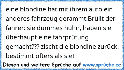 eine blondine hat mit ihrem auto ein anderes fahrzeug gerammt.Brüllt der fahrer: sie dummes huhn, haben sie überhaupt eine fahrprüfung gemacht??? zischt die blondine zurück: bestimmt öfters als sie!