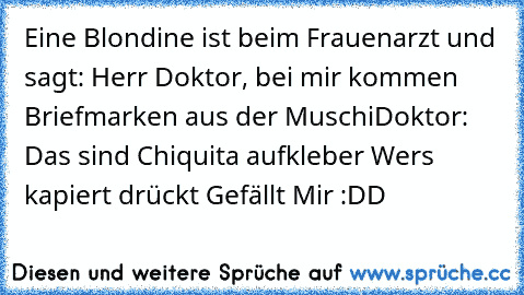 Eine Blondine ist beim Frauenarzt und sagt: Herr Doktor, bei mir kommen Briefmarken aus der Muschi
Doktor: Das sind Chiquita aufkleber 
Wer´s kapiert drückt ´Gefällt Mir´ :DD