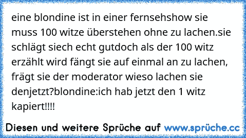 eine blondine ist in einer fernsehshow sie muss 100 witze überstehen ohne zu lachen.
sie schlägt siech echt gut
doch als der 100 witz erzählt wird fängt sie auf einmal an zu lachen, frägt sie der moderator wieso lachen sie denjetzt?
blondine:ich hab jetzt den 1 witz kapiert!!!!