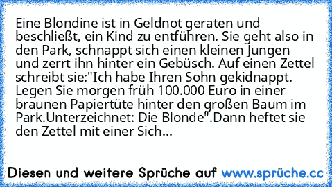 Eine Blondine ist in Geldnot geraten und beschließt, ein Kind zu entführen. Sie geht also in den Park, schnappt sich einen kleinen Jungen und zerrt ihn hinter ein Gebüsch. Auf einen Zettel schreibt sie:
"Ich habe Ihren Sohn gekidnappt. Legen Sie morgen früh 100.000 Euro in einer braunen Papiertüte hinter den großen Baum im Park.
Unterzeichnet: Die Blonde".
Dann heftet sie den Zettel mit einer S...