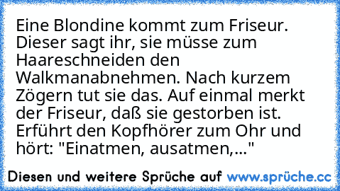 Eine Blondine kommt zum Friseur. Dieser sagt ihr, sie müsse zum Haareschneiden den Walkman
abnehmen. Nach kurzem Zögern tut sie das. Auf einmal merkt der Friseur, daß sie gestorben ist. Er
führt den Kopfhörer zum Ohr und hört: "Einatmen, ausatmen,..."