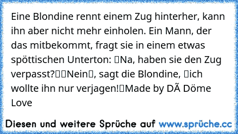 Eine Blondine rennt einem Zug hinterher, kann ihn aber nicht mehr einholen. Ein Mann, der das mitbekommt, fragt sie in einem etwas spöttischen Unterton: “Na, haben sie den Zug verpasst?“
“Nein“, sagt die Blondine, “ich wollte ihn nur verjagen!“
Made by Dé Döme Love