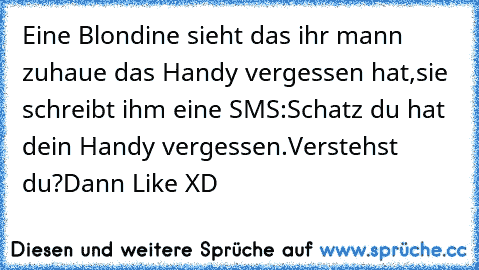 Eine Blondine sieht das ihr mann zuhaue das Handy vergessen hat,sie schreibt ihm eine SMS:Schatz du hat dein Handy vergessen.
Verstehst du?Dann Like XD