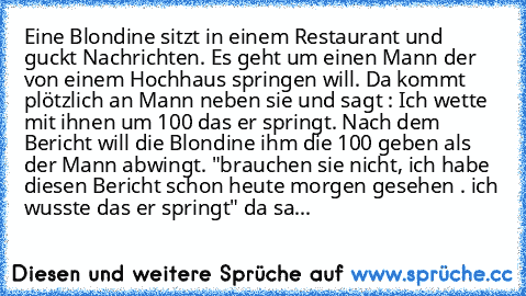 Eine Blondine sitzt in einem Restaurant und guckt Nachrichten. Es geht um einen Mann der von einem Hochhaus springen will. Da kommt plötzlich an Mann neben sie und sagt : Ich wette mit ihnen um 100€ das er springt. Nach dem Bericht will die Blondine ihm die 100€ geben als der Mann abwingt. "brauchen sie nicht, ich habe diesen Bericht schon heute morgen gesehen . ich wusste das er springt" da sa...