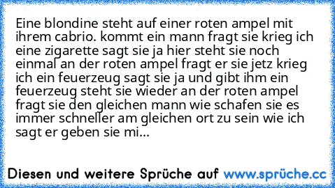 Eine blondine steht auf einer roten ampel mit ihrem cabrio. kommt ein mann fragt sie krieg ich eine zigarette sagt sie ja hier steht sie noch einmal an der roten ampel fragt er sie jetz krieg ich ein feuerzeug sagt sie ja und gibt ihm ein feuerzeug steht sie wieder an der roten ampel fragt sie den gleichen mann wie schafen sie es immer schneller am gleichen ort zu sein wie ich sagt er geben sie mi...