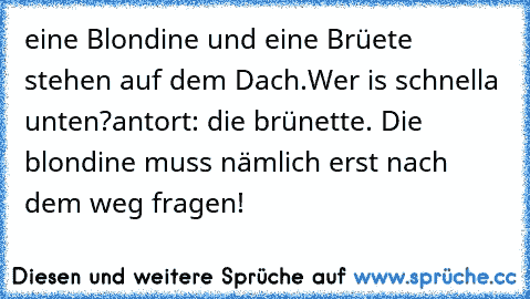 eine Blondine und eine Brüete stehen auf dem Dach.Wer is schnella unten?
antort: die brünette. Die blondine muss nämlich erst nach dem weg fragen!