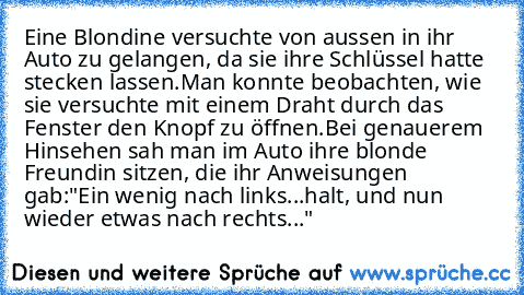 Eine Blondine versuchte von aussen in ihr Auto zu gelangen, da sie ihre Schlüssel hatte stecken lassen.
Man konnte beobachten, wie sie versuchte mit einem Draht durch das Fenster den Knopf zu öffnen.
Bei genauerem Hinsehen sah man im Auto ihre blonde Freundin sitzen, die ihr Anweisungen gab:
"Ein wenig nach links...halt, und nun wieder etwas nach rechts..."