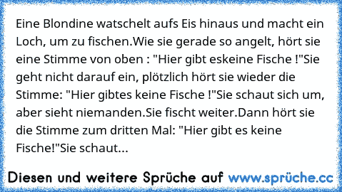 Eine Blondine watschelt aufs Eis hinaus und macht ein Loch, um zu fischen.
Wie sie gerade so angelt, hört sie eine Stimme von oben : "Hier gibt es
keine Fische !"
Sie geht nicht darauf ein, plötzlich hört sie wieder die Stimme: "Hier gibt
es keine Fische !"
Sie schaut sich um, aber sieht niemanden.
Sie fischt weiter.
Dann hört sie die Stimme zum dritten Mal: "Hier gibt es keine Fische!"
Sie sch...