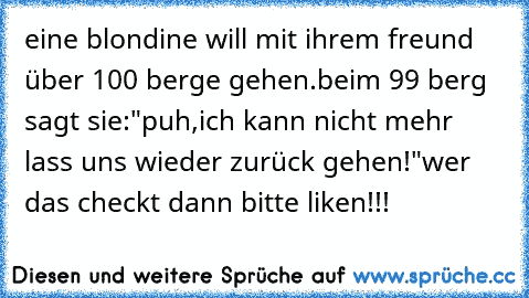 eine blondine will mit ihrem freund über 100 berge gehen.beim 99 berg sagt sie:"puh,ich kann nicht mehr lass uns wieder zurück gehen!"
wer das checkt dann bitte liken!!!