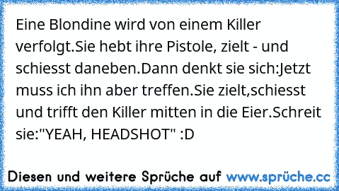 Eine Blondine wird von einem Killer verfolgt.Sie hebt ihre Pistole, zielt - und schiesst daneben.Dann denkt sie sich:Jetzt muss ich ihn aber treffen.Sie zielt,schiesst und trifft den Killer mitten in die Eier.Schreit sie:"YEAH, HEADSHOT" :D