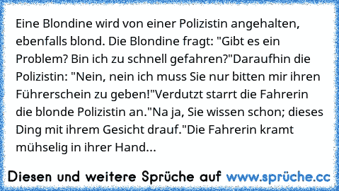 Eine Blondine wird von einer Polizistin angehalten, ebenfalls blond. Die Blondine fragt: "Gibt es ein Problem? Bin ich zu schnell gefahren?"
Daraufhin die Polizistin: "Nein, nein ich muss Sie nur bitten mir ihren Führerschein zu geben!"
Verdutzt starrt die Fahrerin die blonde Polizistin an.
"Na ja, Sie wissen schon; dieses Ding mit ihrem Gesicht drauf."
Die Fahrerin kramt mühselig in ihrer Hand...