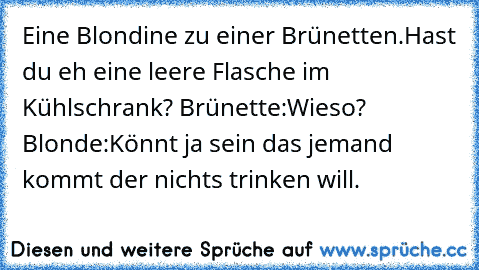 Eine Blondine zu einer Brünetten.Hast du eh eine leere Flasche im Kühlschrank? Brünette:Wieso? Blonde:Könnt ja sein das jemand kommt der nichts trinken will.