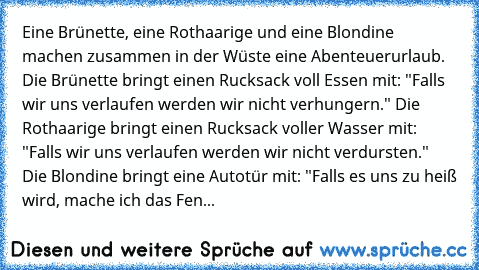 Eine Brünette, eine Rothaarige und eine Blondine machen zusammen in der Wüste eine Abenteuerurlaub. Die Brünette bringt einen Rucksack voll Essen mit: "Falls wir uns verlaufen werden wir nicht verhungern." Die Rothaarige bringt einen Rucksack voller Wasser mit: "Falls wir uns verlaufen werden wir nicht verdursten." Die Blondine bringt eine Autotür mit: "Falls es uns zu heiß wird, mache ich das Fen...