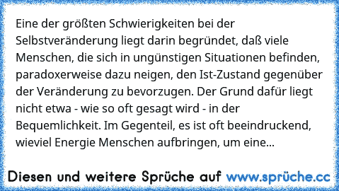 Eine der größten Schwierigkeiten bei der Selbstveränderung liegt darin begründet, daß viele Menschen, die sich in ungünstigen Situationen befinden, paradoxerweise dazu neigen, den Ist-Zustand gegenüber der Veränderung zu bevorzugen. Der Grund dafür liegt nicht etwa - wie so oft gesagt wird - in der Bequemlichkeit. Im Gegenteil, es ist oft beeindruckend, wieviel Energie Menschen aufbringen, um eine...