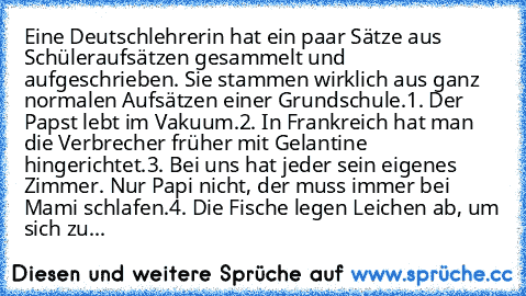 Eine Deutschlehrerin hat ein paar Sätze aus Schüleraufsätzen gesammelt und aufgeschrieben. Sie stammen wirklich aus ganz normalen Aufsätzen einer Grundschule.
1. Der Papst lebt im Vakuum.
2. In Frankreich hat man die Verbrecher früher mit Gelantine hingerichtet.
3. Bei uns hat jeder sein eigenes Zimmer. Nur Papi nicht, der muss immer bei Mami schlafen.
4. Die Fische legen Leichen ab, um sich zu...