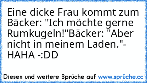 Eine dicke Frau kommt zum Bäcker: "Ich möchte gerne Rumkugeln!"
Bäcker: "Aber nicht in meinem Laden."
- HAHA -
:DD