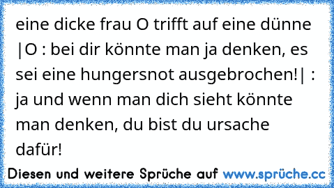 eine dicke frau O trifft auf eine dünne |
O : bei dir könnte man ja denken, es sei eine hungersnot ausgebrochen!
| : ja und wenn man dich sieht könnte man denken, du bist du ursache dafür!