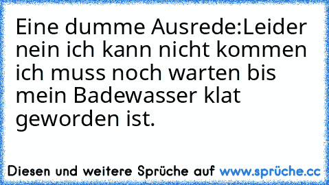 Eine dumme Ausrede:
Leider nein ich kann nicht kommen ich muss noch warten bis mein Badewasser klat geworden ist.