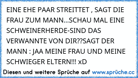 EINE EHE PAAR STREITTET , SAGT DIE FRAU ZUM MANN...SCHAU MAL EINE SCHWEINERHERDE-SIND DAS VERWANNTE VON DIR??
SAGT DER MANN : JAA MEINE FRAU UND MEINE SCHWIEGER ELTERN!!! xD