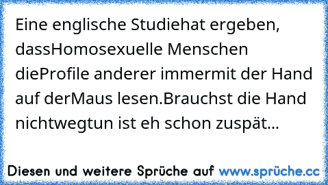 Eine englische Studie
hat ergeben, dass
Homosexuelle Menschen die
Profile anderer immer
mit der Hand auf der
Maus lesen.
Brauchst die Hand nicht
wegtun ist eh schon zu
spät...