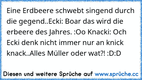 Eine Erdbeere schwebt singend durch die gegend..
Ecki: Boar das wird die erbeere des Jahres. :Oo ♥
Knacki: Och Ecki denk nicht immer nur an knick knack..
Alles Müller oder wat?! :D:D