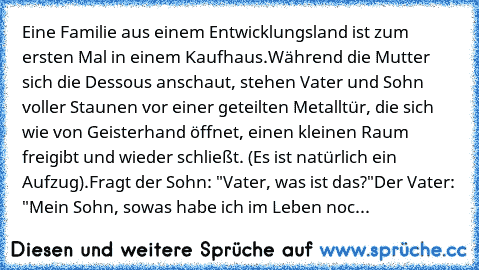 Eine Familie aus einem Entwicklungsland ist zum ersten Mal in einem Kaufhaus.
Während die Mutter sich die Dessous anschaut, stehen Vater und Sohn voller Staunen vor einer geteilten Metalltür, die sich wie von Geisterhand öffnet, einen kleinen Raum freigibt und wieder schließt. (Es ist natürlich ein Aufzug).
Fragt der Sohn: "Vater, was ist das?"
Der Vater: "Mein Sohn, sowas habe ich im Leben noc...