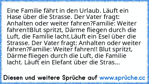 Eine Familie fährt in den Urlaub. Läuft ein Hase über die Strasse. Der Vater fragt: Anhalten oder weiter fahren?
Familie: Weiter fahren!!
Blut spritzt, Därme fliegen durch die Luft, die Familie lacht.
Läuft ein Esel über die Strasse. Der Vater fragt: Anhalten oder weiter fahren?
Familie: Weiter fahren!! Blut spritzt, Därme fliegen durch die Luft, die Familie lacht. Läuft ein Elefant über die St...