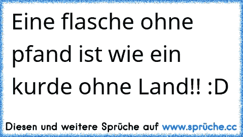 Eine flasche ohne pfand ist wie ein kurde ohne Land!! :D