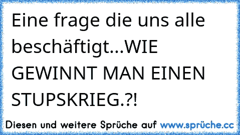 Eine frage die uns alle beschäftigt...
WIE GEWINNT MAN EINEN STUPSKRIEG.?!